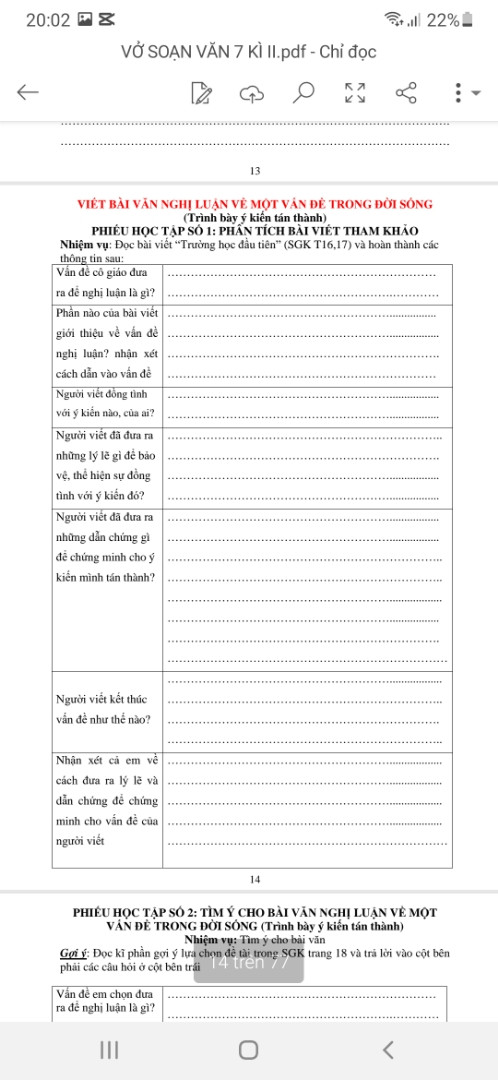 VIẾT BÀI VĂN NGHỊ LUẬN VỀ MỘT VÁN ĐỂ TRONG ĐỜI SỐNG

(Trình bày ý kiến tán thành)

PHIẾU HỌC TẬP SỐ 1: PHÂN TÍCH BÀI VIẾT THAM KHẢO

Nhiệm vụ: Đọc bài viết “Trường học đầu tiên" (SGK T16,17) và hoàn thành các

thông tin sau:

Vân để cô giáo đưa ra đề nghị luận là gì?

Phần nào của bài viết giới thiệu về vấn đề nghị luận? nhận xét cách dẫn vào vấn đề

| Người viết đồng tình với ý kiến nào, của ai?

Người viết đã đưa ra những lý lẽ gì để bảo vệ, thể hiện sự đồng tình với ý kiến đó?

Người viết đã đưa ra

những dẫn chứng gì để chứng minh cho ý kiến mình tán thành?

Người viết kết thúc vấn đề như thế nào?

Nhận xét cả em về cách đưa ra lý lẽ và dẫn chứng để chứng minh cho vấn đề của người viết