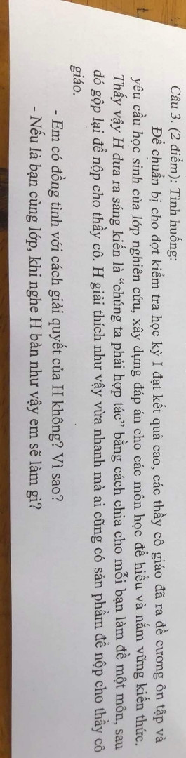 để chuẩn bị cho đợt ký học Kỳ 1 đạt kết quả cao, các thầy cô giáo đã ra đề cương ôn tập và yêu cầu hs của lớp nghiên cứu, xây dựng đáp án cho các môn học để hiểu và nắm vững kiến thức. Thấy vậy H đưa ra sáng kiến là chúng ta phải hợp tác bằng cách chia cho mỗi bạn làm đề  một môn, sau đó gộp lại nộp cho thầy cô. H giải thích như vậy vừa nhan mà ai cũng có sp để nộp cho thầy giáo 
a)Em đồng ý với cách giải quyết của H ko vì sao? 
b) Nếu em là bạn cùng lớp khi nghe H bạn như vậy em sẽ làm gì? 
giúp tớ với ạ
hnay tớ nộp bài ký rồi ạ