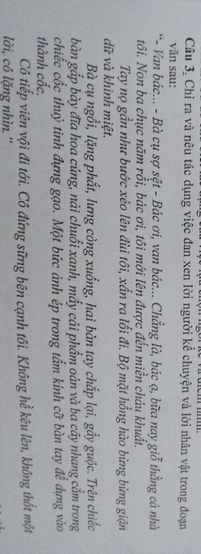Chỉ ra và nêu tác dụng việc đan xen lời người kể chuyện và lời nhân vật trong đoạn văn sau:
"Van bác... Bà cụ sợ sệt - Bác ơi, van bác ... Chẳng là , bác ạ bữa nay giỗ thằng cả nhà tôi. Non 3 chục năm rồi, bác ơi,  tôi mới lên được miền cháu khuất 
Tay nọ gần như bước xéo lên đùi tôi , sấn ra lối đi. Bộ mặt hồng hào bừng bừng giận dữ và khinh miệt. 
Bà cụ ngồi , lặng phắt, lưng còng xuống, hai bàn tay chắp lại , gầy guộc. Trên chiếc bàn gấp bày đĩa hoa cúng , nải chuối xanh , mấy cái phẩm oản và 3 cây nhang cắm trong chiếc cốc thủy tinh đựng gạo.