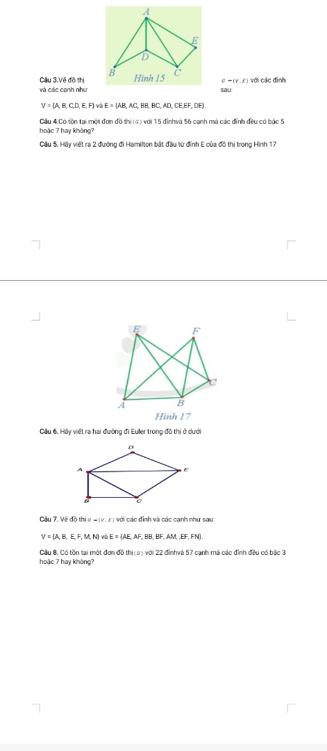 3.Vẽ đồ thịvới các đỉnh và các cạnh như sau:
 V = {A, B, C,D, E, F} và E = {AB, AC, BB, BC, AD, CE,EF, DE}.
Câu 4.Có tồn tại một đơn đồ thịvới 15 đỉnhvà 56 cạnh mà các đỉnh đều có bậc 5 hoặc 7 hay không?
Câu 5. Hãy viết ra 2 đường đi Hamilton bắt đầu từ đỉnh E của đồ thị trong Hình 17 

Câu 6. Hãy viết ra hai đường đi Euler trong đồ thị ở dưới





Câu 7. Vẽ đồ thịvới các đỉnh và các cạnh như sau:
 V = {A, B,  E, F, M, N} và E = {AE, AF, BB, BF, AM, ,EF, FN}.
Câu 8. Có tồn tại một đơn đồ thịvới 22 đỉnhvà 57 cạnh mà các đỉnh đều có bậc 3 hoặc 7 hay không?
