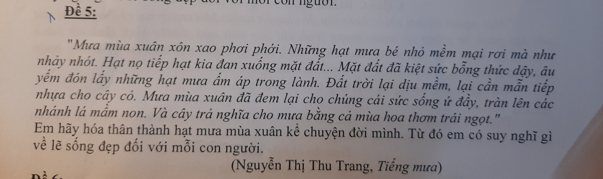 "Mưa mùa xuân xôn xao phơi phới.nhữnG HẠT MƯA BÉ NHỎ MỀM MẠI RƠI MÀ NHƯ NGẢY NHÓT.HẠT NỌ TIẾP HẠT KIA ĐAN XUỐNG MẶT ĐẤT...MẶT ĐẤT ĐÃ KIỆT SỨC BÕNG THỨC DẬY,ÂU YẾM ĐÓN LẤY NHỮNG HẠT MƯA ẤM ÁP TRONG LÀNH.ĐẤT TRỜI LẠI DỊU MỀM,LẠI CẦN MẪN TIẾP NHỰA CHO CÂY CỎ.MƯA MÙA XUÂN ĐÃ ĐEM LẠI CHO CHÚNG CÁI SỨC SỐNG Ứ ĐẦY,TRÀN LÊN CÁC NHÁNH LÁ MẦM NON.VÀ CÂY TRẢ NGHĨA CHO MƯA BẰNG CẢ MÙA HOA THƠM TRÁI NGỌT."
EM HÃY HÓA THÂN THÀNH HẠT MƯA MÙA XUÂN KỂ CHUYỆN ĐỜI MÌNH.TỪ ĐÓ EM CÓ SUY NGHĨ GÌ VỀ LẼ SỐNG ĐẸP ĐỐI VỚI MỖI CON NGƯỜI
