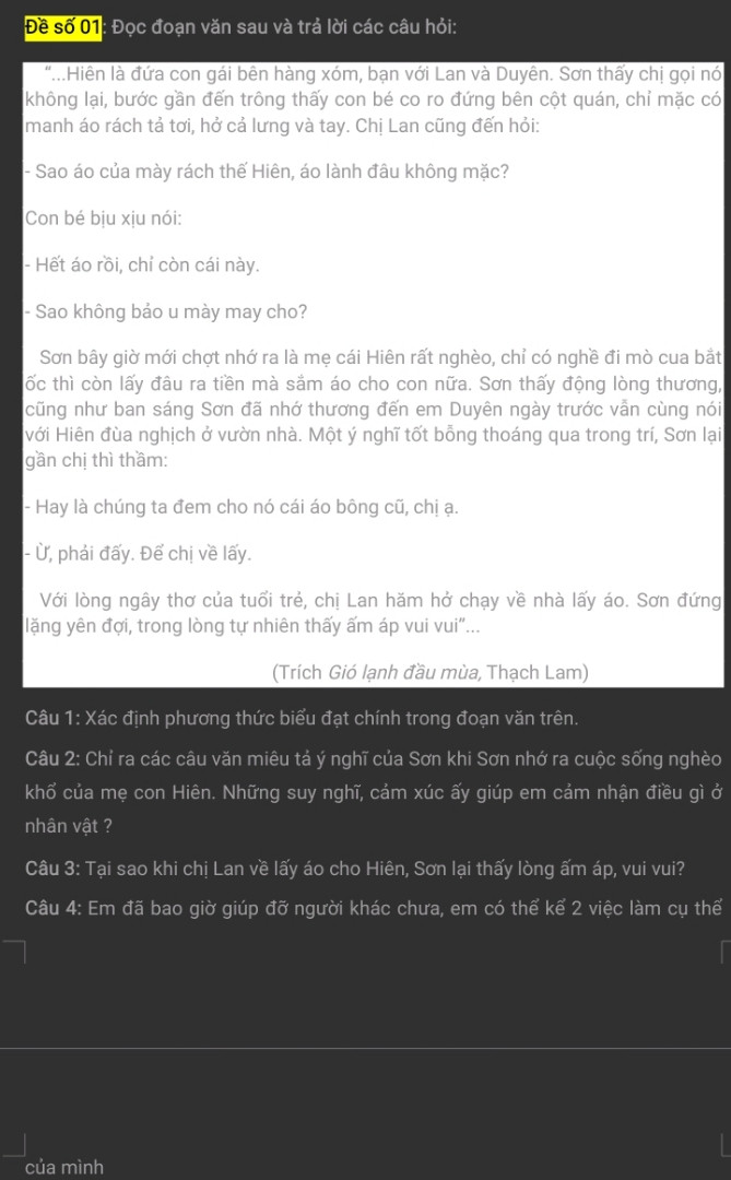 Hiên là đứa con gái bên hàng xóm, bạn với Lan và Duyên. Sơn thấy chị gọi nó không lại, bước gần đến trông thấy con bé co ro đứng bên cột quán, chỉ mặc có manh áo rách tả tơi, hở cả lưng và tay. Chị Lan cũng đến hỏi:
- Sao áo của mày rách thế Hiên, áo lành đâu không mặc?
Con bé bịu xịu nói:
- Hết áo rồi, chỉ còn cái này.
- Sao không bảo u mày may cho?
   Sơn bây giờ mới chợt nhớ ra là mẹ cái Hiên rất nghèo, chỉ có nghề đi mò cua bắt ốc thì còn lấy đâu ra tiền mà sắm áo cho con nữa. Sơn thấy động lòng thương, cũng như ban sáng Sơn đã nhớ thương đến em Duyên ngày trước vẫn cùng nói với Hiên đùa nghịch ở vườn nhà. Một ý nghĩ tốt bỗng thoáng qua trong trí, Sơn lại gần chị thì thầm:
- Hay là chúng ta đem cho nó cái áo bông cũ, chị ạ.
- Ừ, phải đấy. Để chị về lấy.
   Với lòng ngây thơ của tuổi trẻ, chị Lan hăm hở chạy về nhà lấy áo. Sơn đứng lặng yên đợi, trong lòng tự nhiên thấy ấm áp vui vui”...
                                                   (Trích Gió lạnh đầu mùa, Thạch Lam)
Câu 1: Xác định phương thức biểu đạt chính trong đoạn văn trên.
Câu 2: Chỉ ra các câu văn miêu tả ý nghĩ của Sơn khi Sơn nhớ ra cuộc sống nghèo khổ của mẹ con Hiên. Những suy nghĩ, cảm xúc ấy giúp em cảm nhận điều gì ở nhân vật ?
Câu 3: Tại sao khi chị Lan về lấy áo cho Hiên, Sơn lại thấy lòng ấm áp, vui vui?
Câu 4: Em đã bao giờ giúp đỡ người khác chưa, em có thể kể 2 việc làm cụ thể của mình