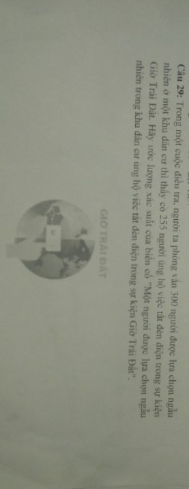 Trong một cuộc điều tra, người ta phỏng vấn 300 người được lựa chọn ngẫu nhiên ở một khu dân cư thì thấy có 255 người ủng hộ việc tắt đèn điện trong sự kiện Giờ Trái Đất. Hãy ước lượng xác suất của biến cố " Một người được lựa chọn ngẫu nhiên trong khu dân cư ủng hộ việc tắt đèn điện trong sự kiện Giờ Trái Đất".