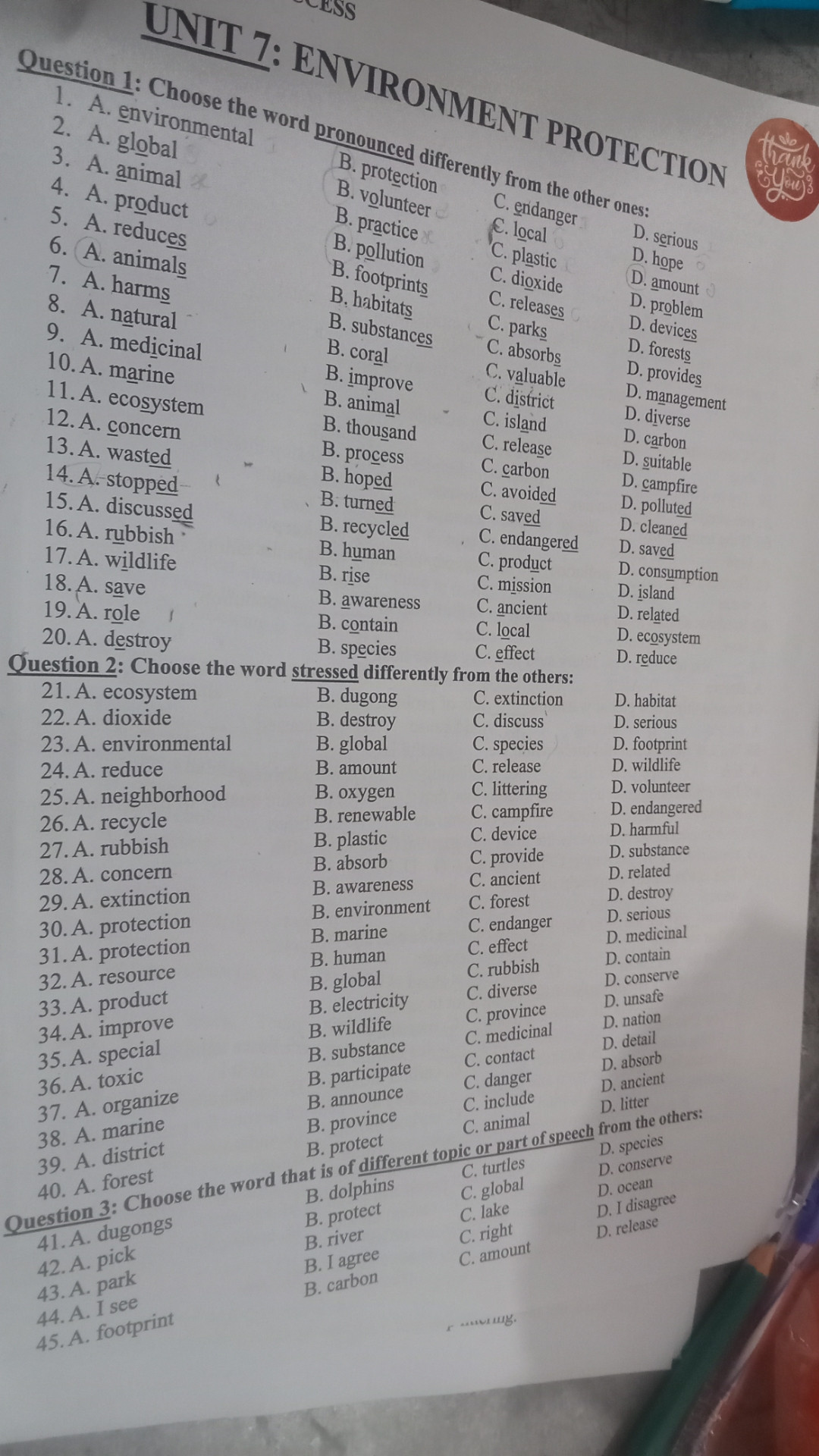 Question 1: Choose the word pronounced differently from the other ones:

1. A. environmental

2. A. global

B. practice

B. protection

B. volunteer

B. pollution

C. local

C. endanger

8. A. natural

B, habitats

B. footprints

C. plastic

C. dioxide

D. serious

D. hope

D. amount

10. A. marine

9. A. medicinal

B. coral

B. substances

C. releases

C. parks

D. devices

D. problem

C. absorbs

D. forests

13. A. wasted

11. A. ecosystem

12. A. concern

B. animal

B. improve

C. valuable

C. district

B. thousand

C. island

D. provides

D. management

D. diverse

B. process

C. release

D. carbon

14. A. stopped

15. A. discussed

t

B. hoped

B. turned

C. carbon

C. avoided

D. suitable

D. campfire

16. A. rubbish

B. recycled

C. saved

D. polluted

17. A. wildlife

B. human

C. endangered

D. cleaned

D. saved

18. A. save

B. rise

C. product

C. mission

D. consumption

B. awareness

D. island

19. A. role

C. ancient

D. related

B. contain

C. local

20. A. destroy

D. ecosystem

B. species

C. effect

Question 2: Choose the word stressed differently from the others:

D. reduce

21. A. ecosystem

B. dugong

C. extinction

D. habitat

22. A. dioxide

B. destroy

C. discuss

D. serious

23. A. environmental

B. global

C. species

D. footprint

24. A. reduce

B. amount

C. release

D. wildlife

25. A. neighborhood

B. oxygen

C. littering

D. volunteer

26. A. recycle

B. renewable

C. campfire

D. endangered

27. A. rubbish

B. plastic

C. device

B. absorb

28. A. concern

29. A. extinction

B. awareness

B. environment

C. forest

C. provide

C. ancient

D. harmful

D. substance

D. related

D. destroy

30. A. protection

D. serious

B. marine

C. endanger

D. medicinal

31. A. protection

B. human

C. effect

32. A. resource

C. rubbish

D. contain

B. global

D. conserve

33. A. product

B. electricity

C. diverse

D. unsafe

36. A. toxic

35. A. special

34. A. improve

B. wildlife

C. province

C. medicinal

D. nation

B. substance

D. detail

C. contact

B. participate

D. absorb

C. danger

D, ancient

40. A. forest

39. A. district

38. A. marine

37. A. organize

B. province

B. protect

B. dolphins

42. A. pick

41. A. dugongs

B. protect

B. river

Question 3: Choose the word that is of different topic or part of speech from the others:

B. announce

C. include

D. litter

C. animal

D. species

C. turtles

D. conserve

C. global

D. oceart

C. lake

D. I disagree

C. right

D. release

B. I agree

C. amount

43. A. park

B. carbon

44. A. I see

45. A. footprint