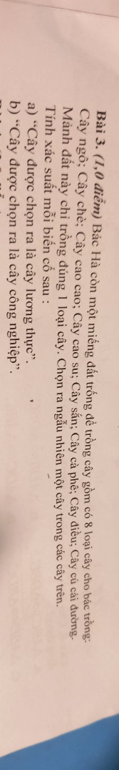 BÁC hà còn 1 miếng đất trống để trồng cây cho bác trồng: cây ngô;cây chè;cây cao su;cây sắn;cây cà phê;cây điều; cây củ cải đường.Mảnh đất này chỉ trồng đúng 1 loại cây.chọn ra ngẫu nhiên 1 cây trong các cây trên.tính xác suất mỗi biến cố sau:
a)Cây dc chọn ra là cây lương thực 
b)Cây dc chọn ra là cây công nghiệp